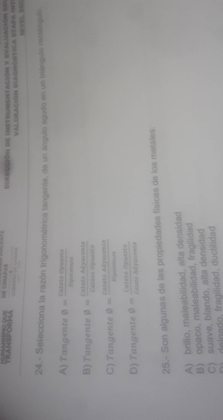 HUMANISMO QUE DE CHIAPAS
Dirección de instrumentación y evaluación ede
TRANSFORMA GOBiERNO O6 ChIaPas
ValoraCión DIAgnóstica etapa int
NEVEL、SEC
24.- Selecciona la razón trigonométrica tangente, de un ángulo agudo en un triángulo rectángulo.
A) Tangente varnothing = CatetoOpuesto/Hipotenusa 
B) Tangente varnothing = CatetoAdyacente/CatetoOpuesto 
C) Tangente varnothing = CatetoAdyacente/Hipotenusa 
D) Tangente varnothing = CatetoOpuesto/CatetoAdyacente 
25.- Son algunas de las propiedades físicas de los metales:
A) brillo, maleabilidad, alta densidad
B) opaco, maleabilidad, fragilidad
C) suave, blando, alta densidad
) delgado, fragilidad, ductilidad