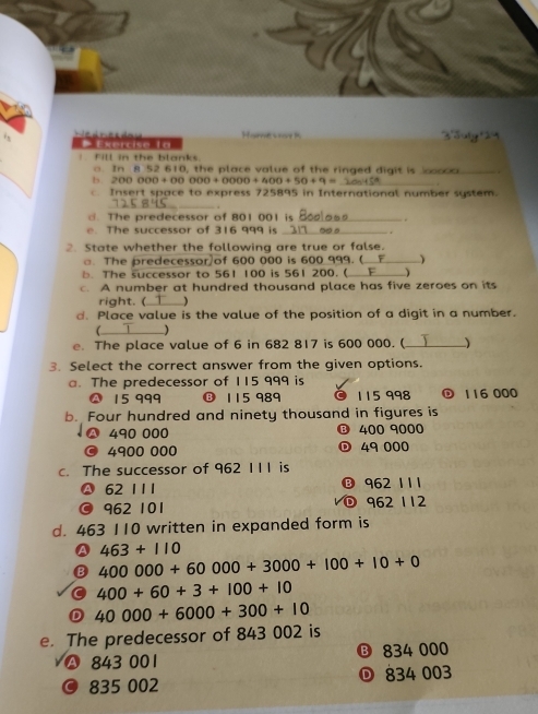 Exercise La e o e d o Home sray K
Fill in the blanks.
. In 8 52 610, the place value of the ringed digit is ._ .
b. 200 000 + 00 000+0000+400+50+9= _
c Insert space to express 725895 in International number system.
_.
d. The predecessor of 801 001 is _.
h e su ccessor of 316 999 is _.
2. State whether the following are true or false.
□. The predecessor of 600 000 is 600 999. (_
. The successor to 561 100 is 561 200. (_ 
c. A number at hundred thousand place has five zeroes on its
right. ( )
d. Place value is the value of the position of a digit in a number.
_(
e. The place value of 6 in 682 817 is 600 000. (_ 
3. Select the correct answer from the given options.
a. The predecessor of 115 999 is
A 15 999 ⑬ 115 989 115 998 ① 116 000
b. Four hundred and ninety thousand in figures is
490 000 ⑬ 400 9000
4900 000 © 49 000
c. The successor of 962 111 is
62 1 1 1 ® 962 111
a 962 101 ① 962 112
d. 463 110 written in expanded form is
A 463+110
B 400000+60000+3000+100+10+0
400+60+3+100+10
D 40000+6000+300+10
e. The predecessor of 843 002 is
A 843 001 ⑬ 834 000
© 835 002 834 003