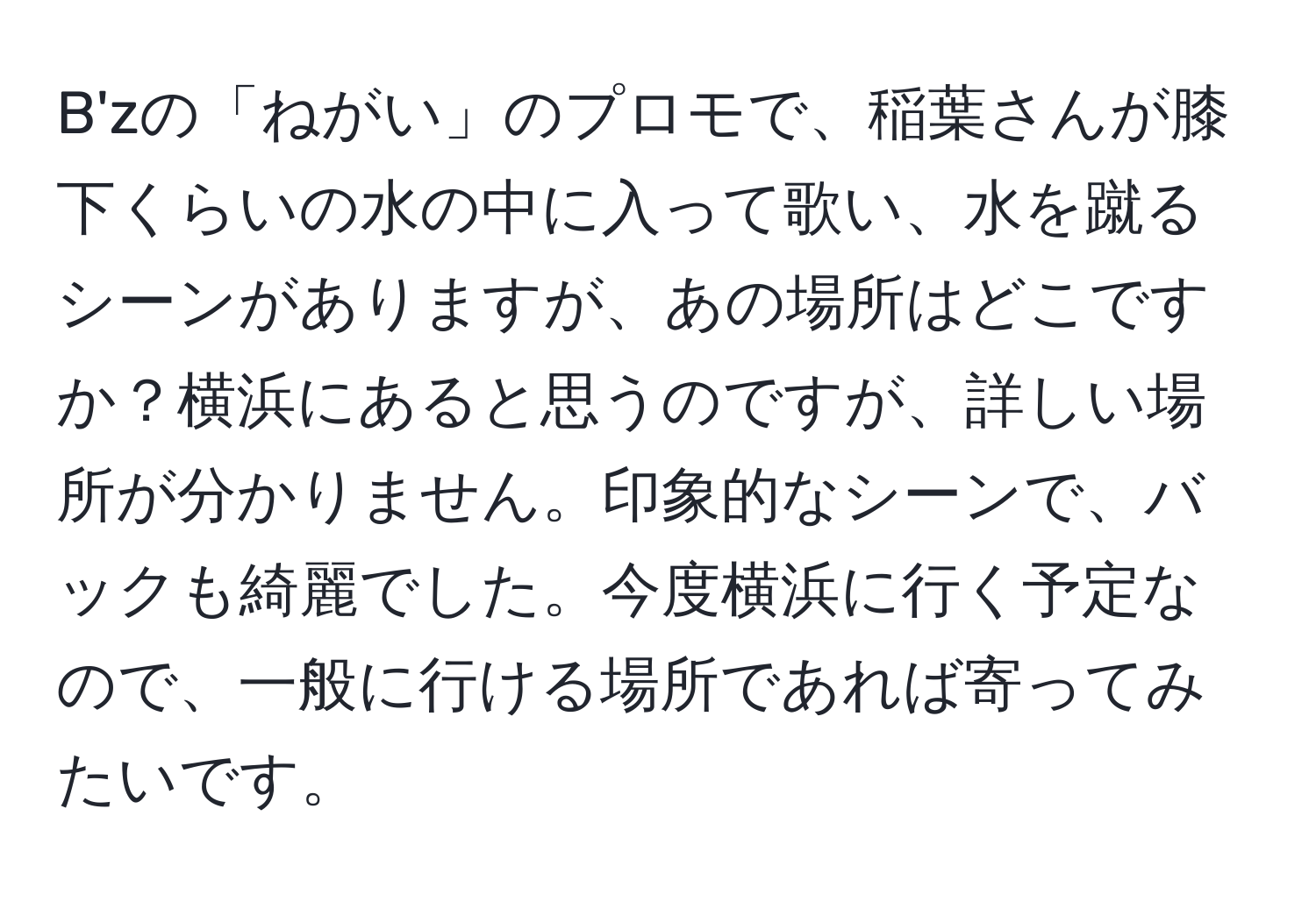 B'zの「ねがい」のプロモで、稲葉さんが膝下くらいの水の中に入って歌い、水を蹴るシーンがありますが、あの場所はどこですか？横浜にあると思うのですが、詳しい場所が分かりません。印象的なシーンで、バックも綺麗でした。今度横浜に行く予定なので、一般に行ける場所であれば寄ってみたいです。