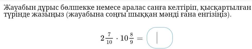 ауабьн дурыс бθлшекке немесе аралас санга келтіріπ, кыскартьνлган 
турінде жазьнηыз (жауабына сонгы шыккан мэнді гана енгізінỈз).
2 7/10 · 10 8/9 =□^