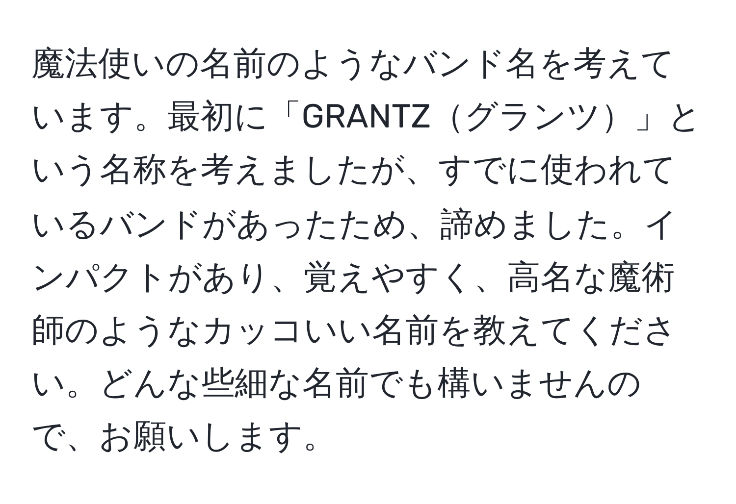 魔法使いの名前のようなバンド名を考えています。最初に「GRANTZグランツ」という名称を考えましたが、すでに使われているバンドがあったため、諦めました。インパクトがあり、覚えやすく、高名な魔術師のようなカッコいい名前を教えてください。どんな些細な名前でも構いませんので、お願いします。