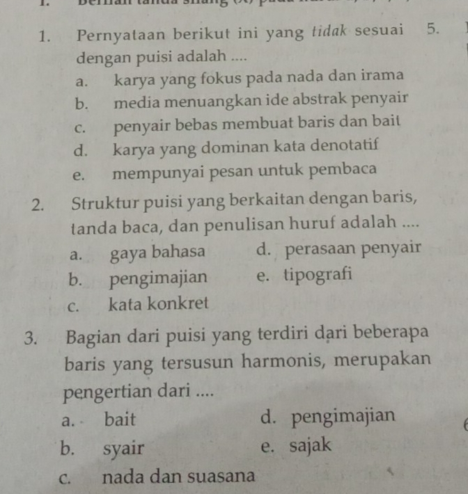 Pernyataan berikut ini yang tidak sesuai 5.
dengan puisi adalah ....
a. karya yang fokus pada nada dan irama
b. media menuangkan ide abstrak penyair
c. penyair bebas membuat baris dan bait
d. karya yang dominan kata denotatif
e. mempunyai pesan untuk pembaca
2. Struktur puisi yang berkaitan dengan baris,
tanda baca, dan penulisan huruf adalah ....
a. gaya bahasa d. perasaan penyair
b. pengimajian e. tipografi
c. kata konkret
3. Bagian dari puisi yang terdiri dari beberapa
baris yang tersusun harmonis, merupakan
pengertian dari ....
a. bait d. pengimajian
b. syair e. sajak
c. nada dan suasana