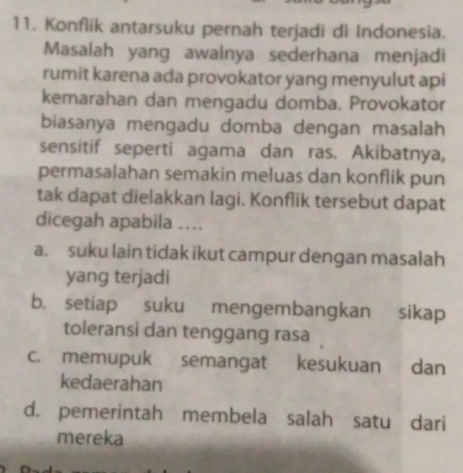 Konflik antarsuku pernah terjadi di Indonesia.
Masalah yang awalnya sederhana menjadi
rumit karena ada provokator yang menyulut api
kemarahan dan mengadu domba. Provokator
biasanya mengadu domba dengan masalah
sensitif seperti agama dan ras. Akibatnya,
permasalahan semakin meluas dan konflik pun
tak dapat dielakkan lagi. Konflik tersebut dapat
dicegah apabila …...
a. suku lain tidak ikut campur dengan masalah
yang terjadi
b. setiap suku mengembangkan sikap
toleransi dan tenggang rasa
c. memupuk semangat kesukuan dan
kedaerahan
d. pemerintah membela salah satu dari
mereka