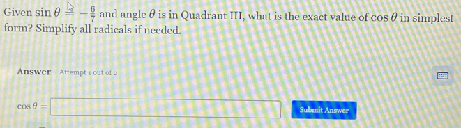 Given sin θ =- 6/7  and angle θ is in Quadrant III, what is the exact value of cos θ in simplest 
form? Simplify all radicals if needed. 
Answer Attempt 1 out of 2
cos θ =□ Submit Answer