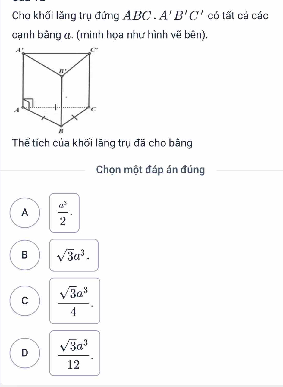 Cho khối lăng trụ đứng ABC.A'B'C' có tất cả các
cạnh bằng α. (minh họa như hình vẽ bên).
Thể tích của khối lăng trụ đã cho bằng
Chọn một đáp án đúng
A  a^3/2 .
B sqrt(3)a^3.
C  sqrt(3)a^3/4 .
D  sqrt(3)a^3/12 .