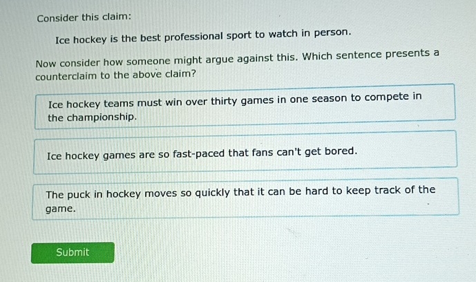 Consider this claim:
Ice hockey is the best professional sport to watch in person.
Now consider how someone might argue against this. Which sentence presents a
counterclaim to the above claim?
Ice hockey teams must win over thirty games in one season to compete in
the championship.
Ice hockey games are so fast-paced that fans can't get bored.
The puck in hockey moves so quickly that it can be hard to keep track of the
game.
Submit