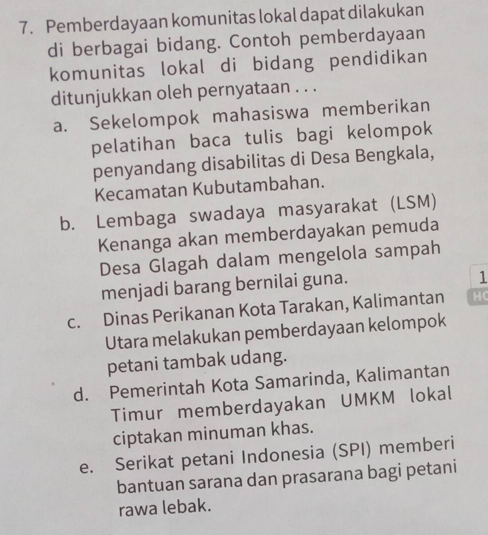 Pemberdayaan komunitas lokal dapat dilakukan
di berbagai bidang. Contoh pemberdayaan
komunitas lokal di bidang pendidikan
ditunjukkan oleh pernyataan . . .
a. Sekelompok mahasiswa memberikan
pelatihan baca tulis bagi kelompok
penyandang disabilitas di Desa Bengkala,
Kecamatan Kubutambahan.
b. Lembaga swadaya masyarakat (LSM)
Kenanga akan memberdayakan pemuda
Desa Glagah dalam mengelola sampah
menjadi barang bernilai guna.
1
c. Dinas Perikanan Kota Tarakan, Kalimantan HC
Utara melakukan pemberdayaan kelompok
petani tambak udang.
d. Pemerintah Kota Samarinda, Kalimantan
Timur memberdayakan UMKM lokal
ciptakan minuman khas.
e. Serikat petani Indonesia (SPI) memberi
bantuan sarana dan prasarana bagi petani
rawa lebak.