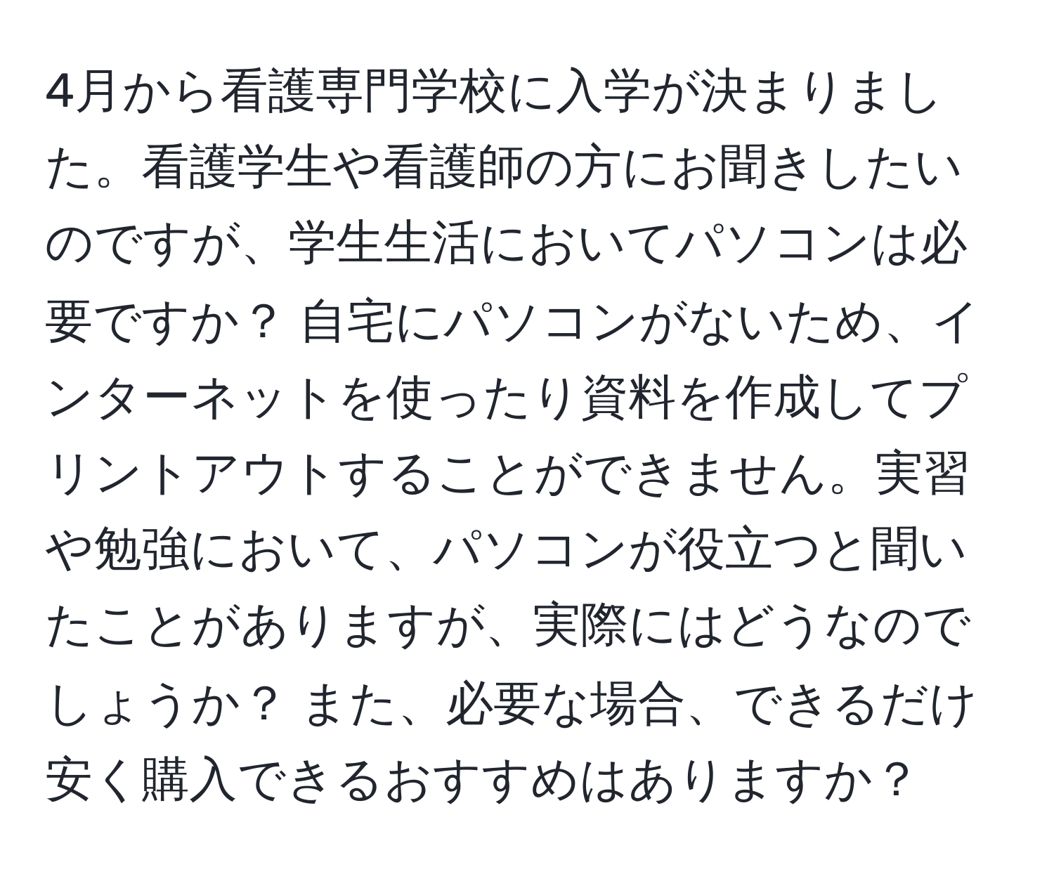 4月から看護専門学校に入学が決まりました。看護学生や看護師の方にお聞きしたいのですが、学生生活においてパソコンは必要ですか？ 自宅にパソコンがないため、インターネットを使ったり資料を作成してプリントアウトすることができません。実習や勉強において、パソコンが役立つと聞いたことがありますが、実際にはどうなのでしょうか？ また、必要な場合、できるだけ安く購入できるおすすめはありますか？