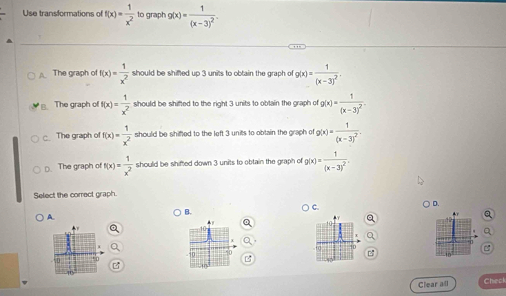 Use transformations of f(x)= 1/x^2  to graph g(x)=frac 1(x-3)^2.
A The graph of f(x)= 1/x^2  should be shifted up 3 units to obtain the graph of g(x)=frac 1(x-3)^2.
B. The graph of f(x)= 1/x^2  should be shifted to the right 3 units to obtain the graph of g(x)=frac 1(x-3)^2.
c.The graph of f(x)= 1/x^2  should be shifted to the left 3 units to obtain the graph of g(x)=frac 1(x-3)^2.
D. The graph of f(x)= 1/x^2  should be shifted down 3 units to obtain the graph of g(x)=frac 1(x-3)^2. 
Select the correct graph.
C.
D.
A.
B.
y
10
Y
10
10
'
x
8
-10. 50 40 40

10
z
10
Clear a[l Check