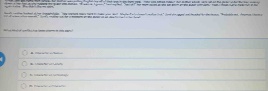 am gos hame from scheal her matther was puiling Eglsh vy off of their tree in the front ward). "How was schoo totey?" her mather apked. Jam sat on the pider under the hee iodking
down at he hed as she mudged the pilider into motion. "It was ok // quess," lam mplied). "lust ok?' her mom esled as she sat down on the pidier with Jan. 'Neah. / mean/Caria madehun of me
agan "talay. She fidn'it te my san,
amismedther badied) df/her thoughtfulls. "Nou warhort|mody /harrd/ic/make-your skirt. Way/be=(Carfia-dioentmdlize for the /troserobaiy/mo. Anyoway//ta>a
os of scenes tomewal" am's mether sat oor a moment on the pider as an die formet in he heat
What and of cenlict, has beer stown in this shry?
A. Charetier vo Nattir
、 Chamator v Seraty
C. Chaate Tetnatigy