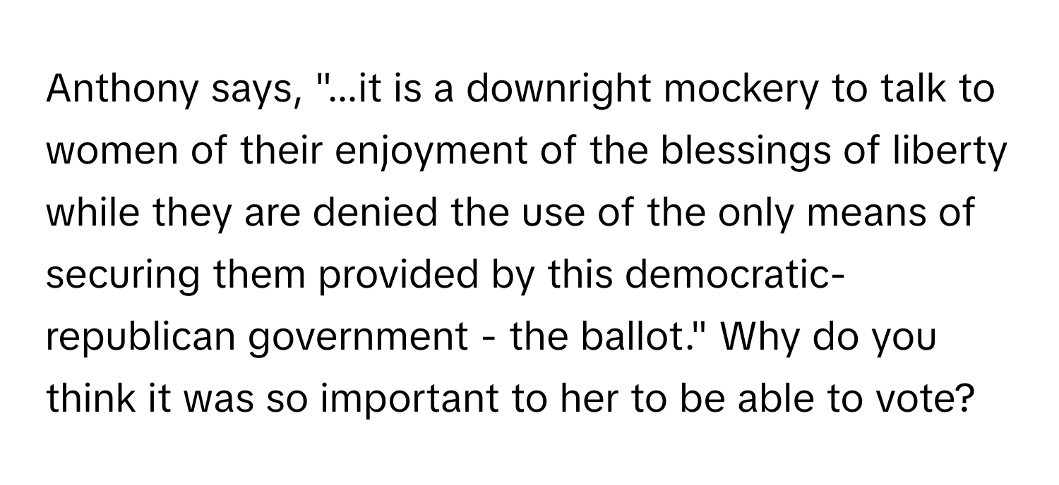 Anthony says, "...it is a downright mockery to talk to women of their enjoyment of the blessings of liberty while they are denied the use of the only means of securing them provided by this democratic-republican government - the ballot." Why do you think it was so important to her to be able to vote?