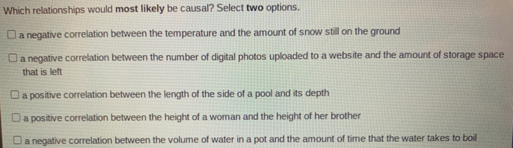 Which relationships would most likely be causal? Select two options.
a negative correlation between the temperature and the amount of snow still on the ground
a negative correlation between the number of digital photos uploaded to a website and the amount of storage space
that is left
a positive correlation between the length of the side of a pool and its depth
a positive correlation between the height of a woman and the height of her brother
a negative correlation between the volume of water in a pot and the amount of time that the water takes to boil