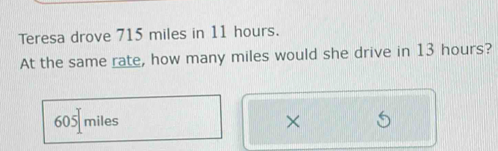 Teresa drove 715 miles in 11 hours.
At the same rate, how many miles would she drive in 13 hours?
605 miles ×