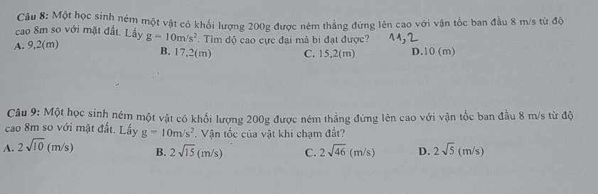 Một học sinh ném một vật có khối lượng 200g được ném thẳng đứng lên cao với vận tốc ban đầu 8 m/s từ độ
cao 8m so với mặt đất. Lấy g=10m/s^2
A. 9,2(m). Tìm độ cao cực đại mà bi đạt được?
B. 17,2(m) C. 15,2(m) D. 10 (m)
Câu 9: Một học sinh ném một vật có khối lượng 200g được ném thẳng đứng lên cao với vận tốc ban đầu 8 m/s từ độ
cao 8m so với mặt đất. Lấy g=10m/s^2. Vận tốc của vật khi chạm đất?
A. 2sqrt(10)(m/s) 2sqrt(5)(m/s)
B. 2sqrt(15)(m/s) C. 2sqrt(46)(m/s) D.