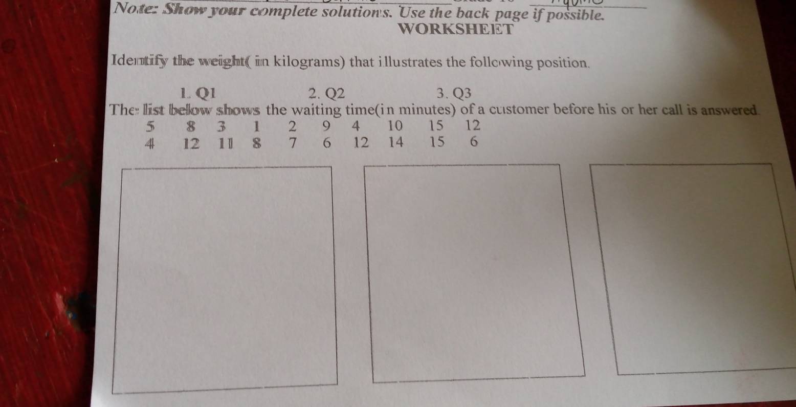 Note: Show your complete solution's. Use the back page if possible. 
WORKSHEET 
Identify the weight( in kilograms) that illustrates the following position. 
1. Q1 2. Q2 3. Q3
The: list bellow shows the waiting time(in minutes) of a customer before his or her call is answered.
5 8 3 1 2 9 4 10 15 12
4 12 11 8 7 6 12 14 15 6