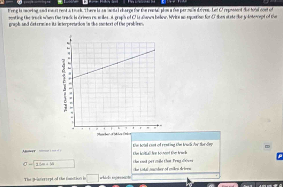 Home : Histoy Sost Etey& fascees à a 
Feng is moving and must rent a truck. There is an initial charge for the rental plus a fee per mile driven. Let O represent the total cost of
renting the truck when the truck is driven m miles. A graph of C is shown below. Write an equation for O then state the y-intercept of the
graph and determine its interpretation in the context of the problem.
the total cost of renting the truck for the day
Answer tmesupt i su o, a
the initial fee to rent the truck
P
C=2.5m+50
the cost per mile that Feng drives
the total number of miles driven
The y-intercept of the function is □ which represents