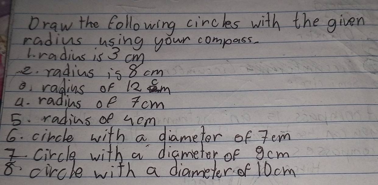 Draw the following circles with the given 
radius using your compass. 
L radius is 3 cm
e. radius is 8 cm
o radius of 12 Im
a. radius of T cm
5. radins of rom 
6. circle with a diametor of Jem 
I circle with a diametor of gcm
8 circle with a diameter of 10cm