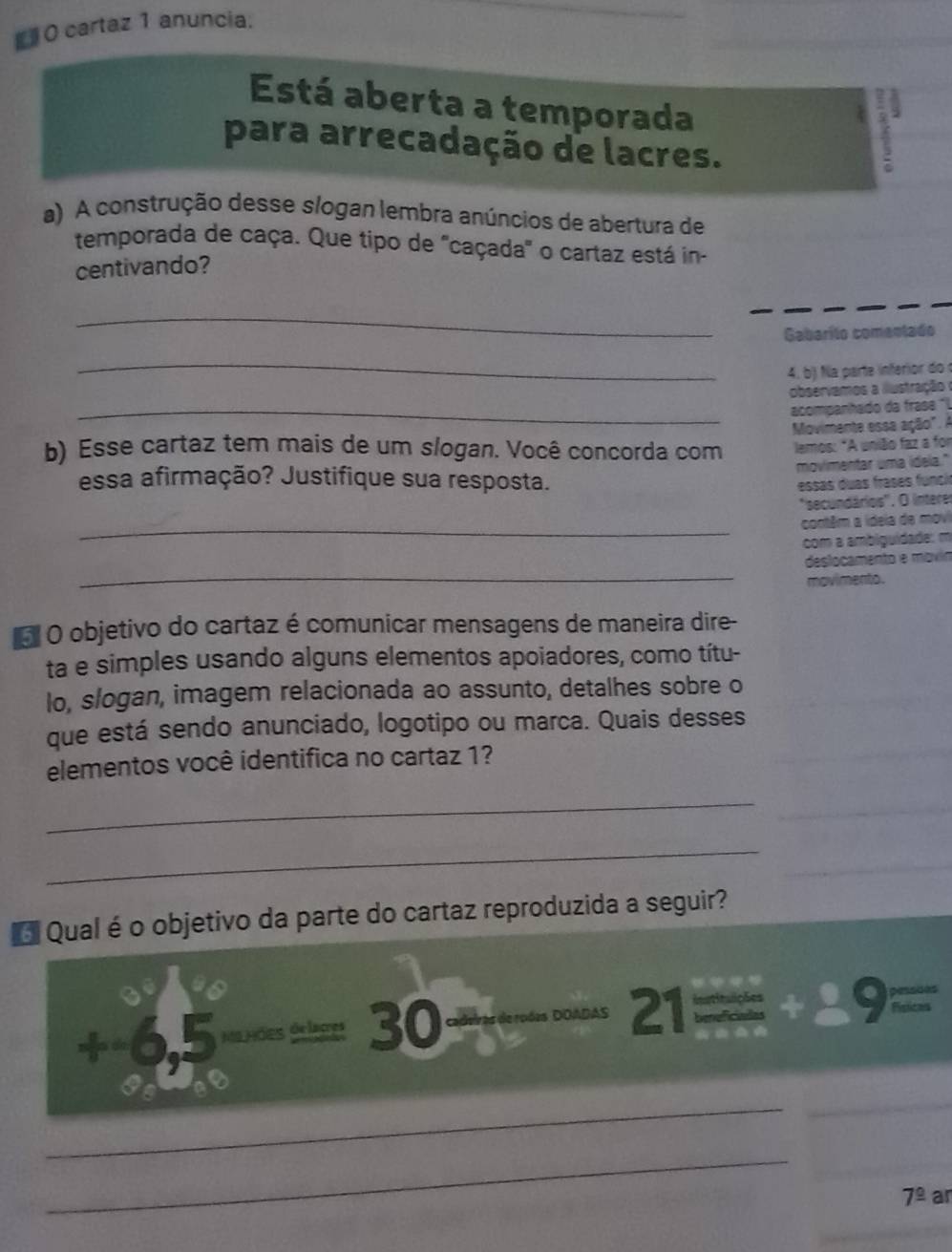 # 0 cartaz 1 anuncia: 
Está aberta a temporada 
2 
para arrecadação de lacres. 
a) A construção desse slogan lembra anúncios de abertura de 
temporada de caça. Que tipo de 'caçada' o cartaz está in- 
centivando? 
_ 
Gabarito comentado 
_ 
4. b) Na parte inferior do 
observamos a ilustração 
_acompanhado da frase 'l 
b) Esse cartaz tem mais de um slogan. Você concorda com Movimente essa ação". A 
lemos: *A união faz a for 
essa afirmação? Justifique sua resposta. movimentar uma idela." 
essas duas frases funci 
'secundários''. O intere 
_ contém a ideia a 
com a ambigu 
a 
_ 
esio a men 
movimento. 
o O objetivo do cartaz é comunicar mensagens de maneira dire- 
ta e simples usando alguns elementos apoiadores, como títu- 
lo, slogan, imagem relacionada ao assunto, detalhes sobre o 
que está sendo anunciado, logotipo ou marca. Quais desses 
elementos você identifica no cartaz 1? 
_ 
_ 
Qual é o objetivo da parte do cartaz reproduzida a seguir?
 8/9 a° 6.5 140 déine dé laçres 30
21=+29=
_ 
_
7^(_ circ) ar