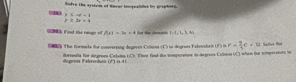 Solve the system of linear inequalities by graphing. 
38 y≤ -x-1
y≥ 2x+4
Find the range of f(x)=3x+4 for the domain  -1,1,3,6
* 402 The formula for converting degrees Celsius (C) to degrees Fahrenheit (F) is F= 9/5 C+32 Solve the 
formula for degrees Celsius (C). Then find the temperature in degrees Celsius (C) when the temperature in 
degrees Fabretheit (F) is 41