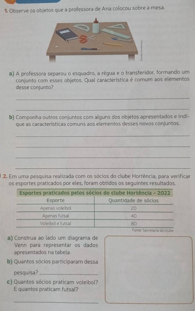 Observe os objetos que a professora de Ana colocou sobre a mesa. 
a) A professora separou o esquadro, a régua e o transferidor, formando um 
conjunto com esses objetos. Qual característica é comum aos elementos 
desse conjunto? 
_ 
_ 
b) Componha outros conjuntos com alguns dos objetos apresentados e indi- 
que as caracteristicas comuns aos elementos desses novos conjuntos. 
_ 
_ 
_ 
_ 
2. Em uma pesquisa realizada com os sócios do clube Hortência, para verificar 
os esportes praticados por eles, foram obtidos os seguintes resultados. 
a) Construa ao lado um diagrama de 
Venn para representar os dados 
apresentados na tabela. 
b) Quantos sócios participaram dessa 
pesquisa?_ 
c) Quantos sócios praticam voleibol? 
E quantos praticam futsal? 
_