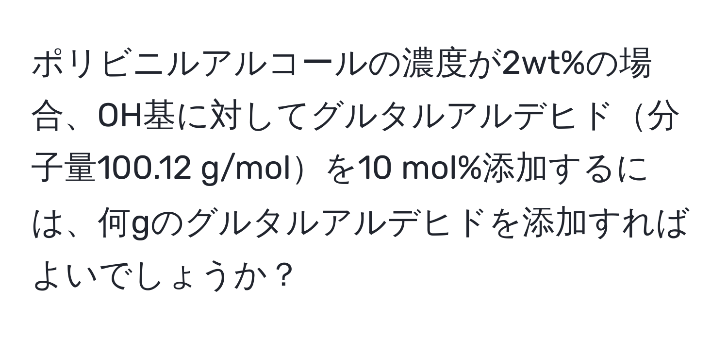 ポリビニルアルコールの濃度が2wt%の場合、OH基に対してグルタルアルデヒド分子量100.12 g/molを10 mol%添加するには、何gのグルタルアルデヒドを添加すればよいでしょうか？