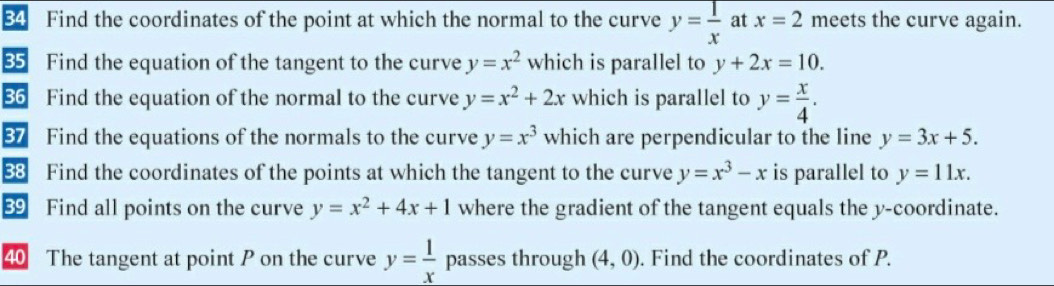 Find the coordinates of the point at which the normal to the curve y= 1/x  at x=2 meets the curve again. 
35 Find the equation of the tangent to the curve y=x^2 which is parallel to y+2x=10. 
36 Find the equation of the normal to the curve y=x^2+2x which is parallel to y= x/4 . 
87 Find the equations of the normals to the curve y=x^3 which are perpendicular to the line y=3x+5. 
88 Find the coordinates of the points at which the tangent to the curve y=x^3-x is parallel to y=11x. 
89 Find all points on the curve y=x^2+4x+1 where the gradient of the tangent equals the y-coordinate. 
40 The tangent at point P on the curve y= 1/x  passes through (4,0). Find the coordinates of P.