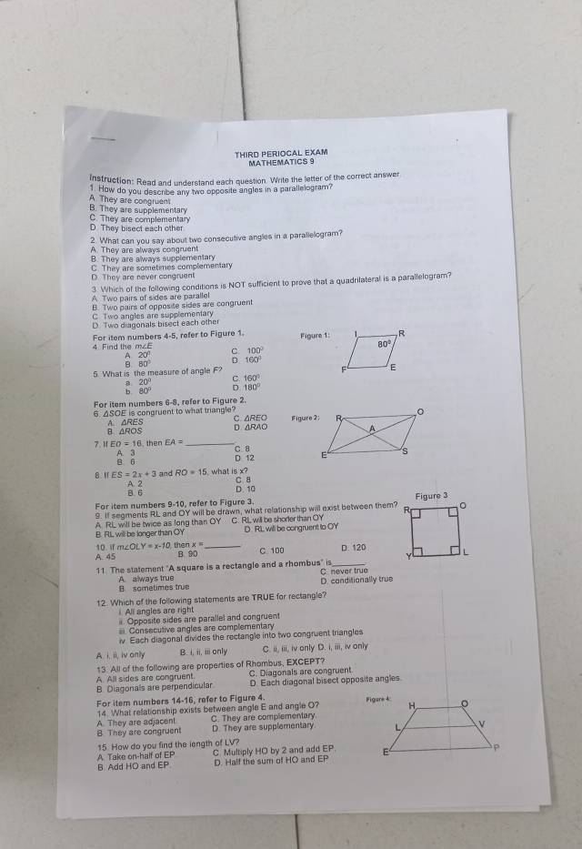 THIRD PERIOCAL EXAM MATHEMATICS 9
Instruction: Read and understand each question. Write the letter of the correct answer
1 How do you describe any two opposite angles in a parallelogram?
A. They are congruent B. They are supplementary
C. They are complementary
D. They bisect each other
2. What can you say about two consecutive angles in a parallelogram?
A. They are always congruent
B. They are always supplementary
C. They are sometimes complementary
D. They are never congruent
3. Which of the following conditions is NOT sufficient to prove that a quadrilateral is a parallelogram?
A Two pairs of sides are parallel
B. Two pairs of opposite sides are congruent
C Two angles are supplementary
D. Two diagonals bisect each other
For item numbers 4-5 refer to Figure 1 Figure 1:
4. Find the m∠E
100°
beginarrayr 20° 80°endarray : 160°
5. What is the measure of angle F?
C. 160°
a
b beginarrayr 20° 80°endarray D 180°
For item numbers 6-8, refer to Figure 2.
6. ΔSOE is congruent to what triangle? C. △REO Figure 2:
B. AROS A. △RES D ARAO
7.M EO=16. then EA= _C 8
B 6 A. 3
D 12
8 1 ES=2x+3 and RO=15 , what is x?
A. 2 B 6 D. 10 C 8
For item numbers 9-10, refer to Figure 3.
9. If segments RL and OY will be drawn, what relationship will exist between them?Figure 3
A RL will be twice as long than OY C. RL, will be shorler than OY
B. RL, will be longer than OY D RL will be congruent to OY
x=
10 Wf m∠ OLY=x-10 the B 90 _C 100 D. 120
A. 45
r9
11 The statement "A square is a rectangle and a rhombus' C never true
B sometimes true A always true
D. conditionally true
12. Which of the following statements are TRUE for rectangle?
All angles are right
. Opposite sides are parallel and congruent
= Consecutive angles are complementary
iv. Each diagonal divides the rectangle into two congruent triangles
A i. ii, iv only B. i,m,n only C. ii, iii, iv only D. i, iii, iv only
13. All of the following are properties of Rhombus, EXCEPT?
A. All sides are congruent. C. Diagonals are congruent
B Diagonals are perpendicular D. Each diagonal bisect opposite angles.
For item numbers 14-16 refer to Figure 4.
14. What relationship exists between angle E and angle O? 
A. They are adjacent C. They are complementary.
B. They are congruent D. They are supplementary 
15. How do you find the iength of LV?
A Take on-half of EP C Multiply HO by 2 and add EP.
B Add HO and EP D. Half the sum of HO and EP