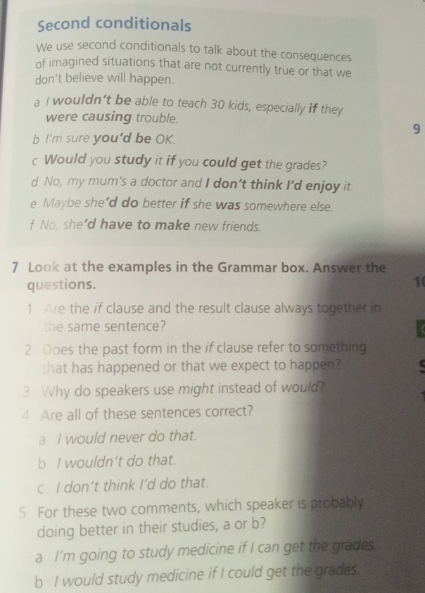 Second conditionals
We use second conditionals to talk about the consequences
of imagined situations that are not currently true or that we
don’t believe will happen.
a I wouldn’t be able to teach 30 kids, especially if they
were causing trouble.
9
b I'm sure you'd be OK.
c Would you study it if you could get the grades?
d No, my mum’s a doctor and I don’t think I’d enjoy it.
e Maybe she’d do better if she was somewhere else.
f No, she’d have to make new friends.
7 Look at the examples in the Grammar box. Answer the
questions.
1
1 Are the if clause and the result clause always together in
the same sentence?
2 Does the past form in the if clause refer to something
that has happened or that we expect to happen?
3 Why do speakers use might instead of would?
4 Are all of these sentences correct?
a I would never do that.
b I wouldn’t do that.
c I don’t think I’d do that.
5 For these two comments, which speaker is probably
doing better in their studies, a or b?
a I'm going to study medicine if I can get the grades.
b I would study medicine if I could get the grades.