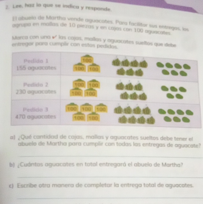 Lee, haz io que se indica y responde. 
El abuela de Martha vende aguacates. Para facilitar sus entregos, los 
agrupa en mallas de 10 piezas y en cajas con 100 aguacates 
Marca con una é las cajas, mallas y aguacates sueltos que debe 
entregar para cumplir con estas pedidos. 
a ¿Qué cantidad de cajas, mallas y aguacates sueltos debe tener el 
abuelo de Martha para cumplir con todas las entregas de aguacate? 
_ 
b) ¿Cuántos aguacates en total entregaró el abuelo de Martha? 
_ 
c) Escribe otra manera de completar la entrega total de aguacates. 
_