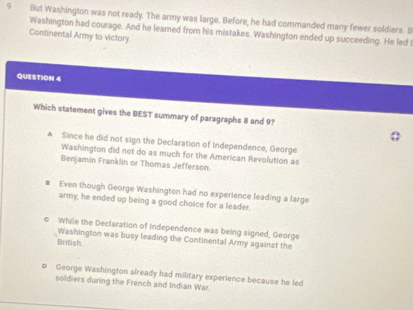 But Washington was not ready. The army was large. Before, he had commanded many fewer soldiers. B
Washington had courage. And he leamed from his mistakes. Washington ended up succeeding. He led t
Continental Army to victory.
QUESTION 4
Which statement gives the BEST summary of paragraphs 8 and 9?
A Since he did not sign the Declaration of Independence, George
Washington did not do as much for the American Revolution as
Benjamin Franklin or Thomas Jefferson.
€ Even though George Washington had no experience leading a large
army, he ended up being a good choice for a leader.
c While the Declaration of Independence was being signed, George
Washington was busy leading the Continental Army against the
British.
D George Washington already had military experience because he led
soldiers during the French and Indian War.