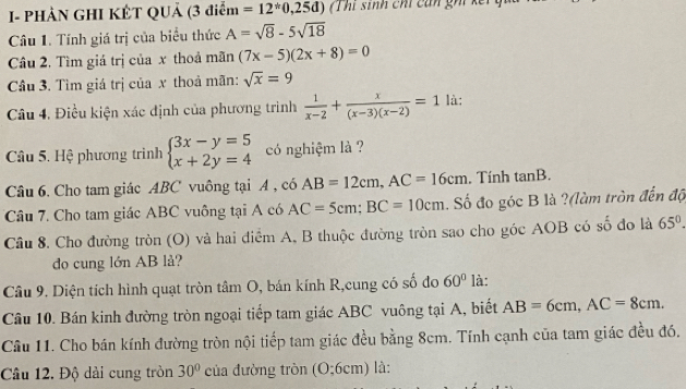 I- PHẢN GHI KÊT QUả (3 điểm =12^(ast)0,25d) (Thí sinh chí cán ghi kết 
Câu 1. Tính giá trị của biểu thức A=sqrt(8)-5sqrt(18)
Câu 2, Tìm giá trị của x thoả mãn (7x-5)(2x+8)=0
Câu 3. Tìm giá trị của x thoả mãn: sqrt(x)=9
Câu 4. Điều kiện xác định của phương trình  1/x-2 + x/(x-3)(x-2) =1 là: 
Câu 5. Hệ phương trình beginarrayl 3x-y=5 x+2y=4endarray. có nghiệm là ? 
Câu 6. Cho tam giác ABC vuông tại A , có AB=12cm, AC=16cm. Tính tan B. 
Câu 7. Cho tam giác ABC vuông tại A có AC=5cm; BC=10cm. Số đo góc B là ?(làm tròn đến độ 
Câu 8. Cho đường tròn (O) và hai diểm A, B thuộc đường tròn sao cho góc AOB có số đo là 65°. 
do cung lớn AB lå? 
Câu 9. Diện tích hình quạt tròn tâm O, bán kính R,cung có số đo 60° là: 
Câu 10. Bán kinh đường tròn ngoại tiếp tam giác ABC vuông tại A, biết AB=6cm, AC=8cm. 
Câu 11. Cho bán kính đường tròn nội tiếp tam giác đều bằng 8cm. Tính cạnh của tam giác đều đó. 
Câu 12. Độ dài cung tròn 30° của đường tròn (O:6cm) là: