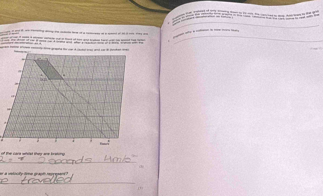 came constant deceleration as betors 
(xphiin why a collision is now more likel 
wsars. A and B. are travelling along the outside tane of a motorway at a speed of 30.0 mvs they are 
cce a apar 
arver of ca. A sees a slower veniola out in front of him and brakes hard until his speed has tallen
0 ms, the driver of car B sees car A brake and after a reaction time of 0.900s, brakes with the 
censtant deceleration as A 
_ 
agram below shows velocity-time graphe for car A (solid line) and car B (broken line) C ape 11 
a 
of the cars whilst they are braking 
_ 
(3) 
er a velocity-time graph represent? 
_ 
(1)