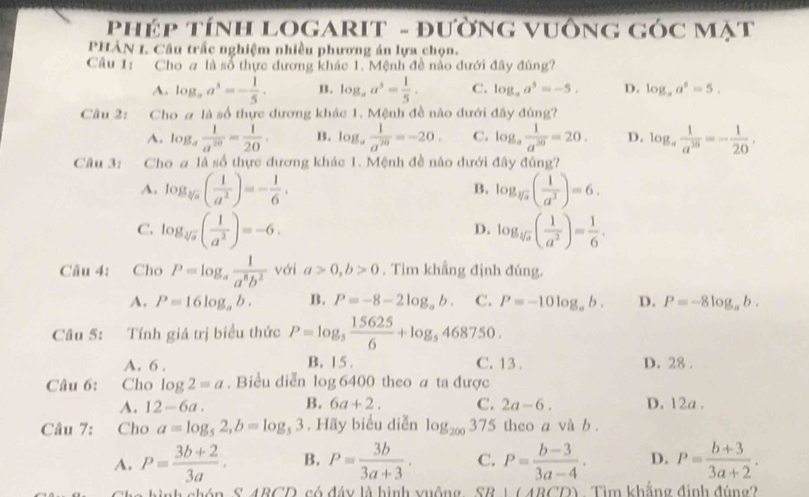 PhéP TínH LOGARIT - đườNG VUÔNG GÓC Mạt
PHÀN I. Câu trấc nghiệm nhiều phương án lựa chọn.
Câu 1: Cho # là số thực dương khác 1. Mệnh đề nào dưới đây đúng?
A. log _aa^5=- 1/5 . n. log _aa^5= 1/5 . C. log _aa^5=-5. D. log ,a^5=5.
Câu 2: Cho # là số thực dương khác 1. Mệnh đề não dưới đây đúng?
A. log _a 1/a^(30) = 1/20 . B. log _a 1/a^(20) =-20. C. log _a 1/a^(20) =20. D. log _a 1/a^(20) =- 1/20 .
Câu 3: Cho a là số thực dương khác 1. Mệnh đề nào dưới đây đúng?
A. log _sqrt[3](a)( 1/a^2 )=- 1/6 . log _sqrt[3](a)( 1/a^2 )=6.
B.
C. log _sqrt[3](a)( 1/a^2 )=-6. log _sqrt[3](a)( 1/a^2 )= 1/6 .
D.
Câu 4: Cho P=log _a 1/a^8b^2  với a>0,b>0. Tìm khẳng định đúng.
A. P=16log _ab. B. P=-8-2log _ab. C. P=-10log _ab. D. P=-8log _ab.
Câu 5: Tính giá trị biểu thức P=log _5 15625/6 +log _5468750.
A. 6 . B. 15 . C. 13. D. 28 .
Câu 6: Cho log 2=a. Biểu diễn log 6400 theo a ta được
A. 12-6a. B. 6a+2. C. 2a-6. D. 12a .
Câu 7: Cho a=log _52,b=log _53 , Hãy biểu diễn log _200375 theo a và b .
A. P= (3b+2)/3a . B. P= 3b/3a+3 . C. P= (b-3)/3a-4 . D. P= (b+3)/3a+2 .
CARCD có đáy là hình vuộng S SR|(ARCD) Tìm khẳng đinh đúng?