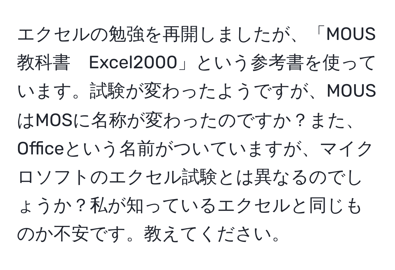 エクセルの勉強を再開しましたが、「MOUS教科書　Excel2000」という参考書を使っています。試験が変わったようですが、MOUSはMOSに名称が変わったのですか？また、Officeという名前がついていますが、マイクロソフトのエクセル試験とは異なるのでしょうか？私が知っているエクセルと同じものか不安です。教えてください。