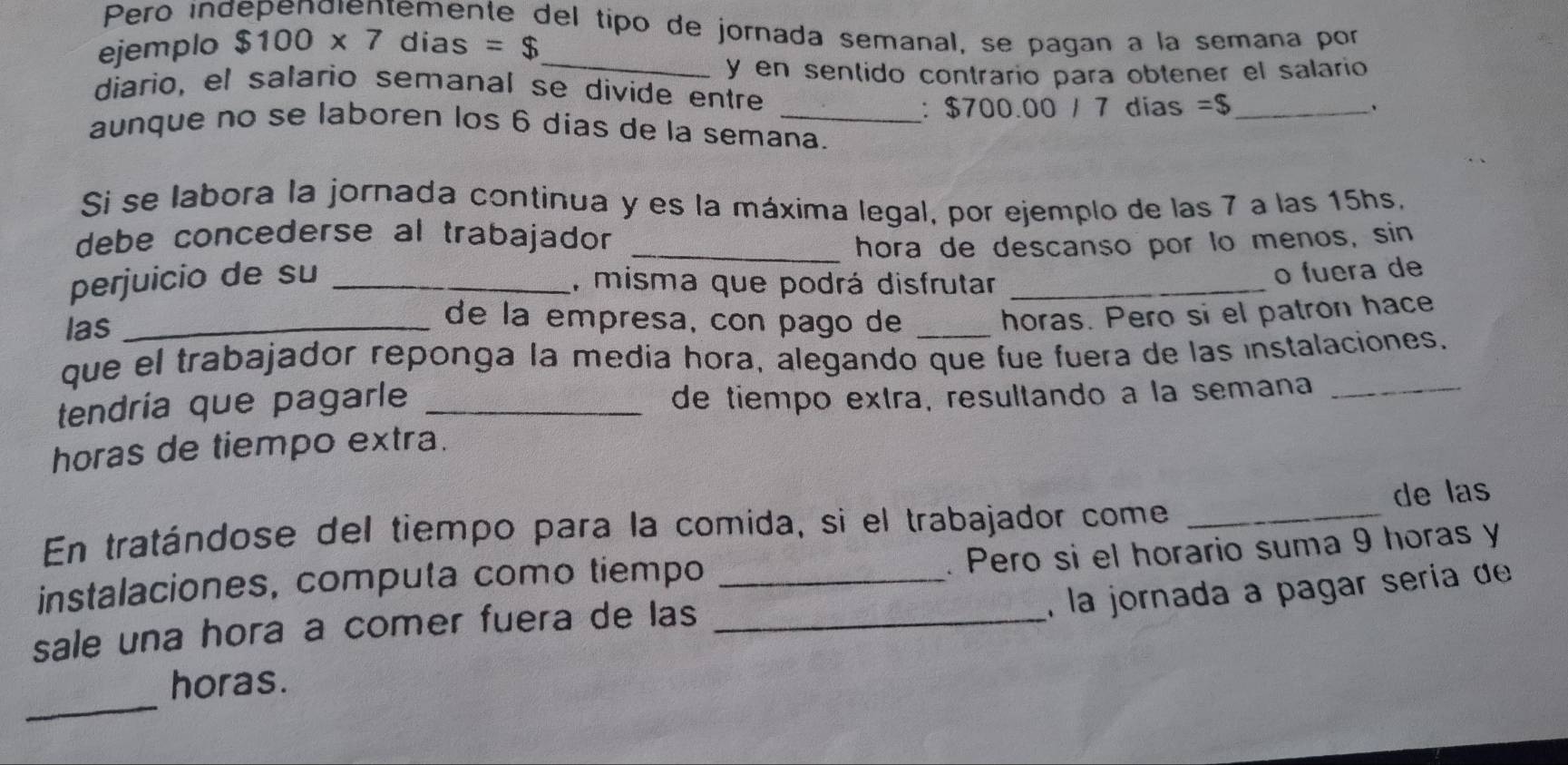 Pero independientemente del tipo de jornada semanal, se pagan a la semaña por 
ejemplo $100* 7 dias =$ _ 
y en sentido contrario para obtener el salario 
diario, el salario semanal se divide entre =$ _ 
: $700.00 / 7 dias 、 
aunque no se laboren los 6 dias de la semana. 
Si se labora la jornada continua y es la máxima legal, por ejemplo de las 7 a las 15hs. 
debe concederse al trabajador _ 
hora de descanso por lo menos, sin 
perjuicio de su _, misma que podrá disfrutar_ 
o fuera de 
las_ 
de la empresa, con pago de_ 
horas. Pero si el patron hace 
que el trabajador reponga la media hora, alegando que fue fuera de las instalaciones. 
tendría que pagarle _de tiempo extra, resultando a la semana_ 
horas de tiempo extra. 
de las 
En tratándose del tiempo para la comida, si el trabajador come_ 
. Pero si el horario suma 9 horas y 
instalaciones, computa como tiempo_ 
, la jornada a pagar sería de 
sale una hora a comer fuera de las_ 
_ 
horas.