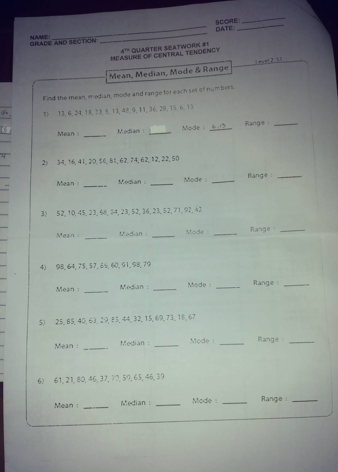 SCORE: 
DATE: 
NAME: 
GRADE AND SECTION: 
_ 
4T QUARTER SEATWORK #1 
MEASURE OF CENTRAL TENDENCY 
l evel 2:51 
Mean, Median, Mode & Range 
Find the mean, median, mode and range for each set of numbers. 
1) 13, 6, 24, 18, 33, 5, 13, 48, 9, 11, 36, 28, 15, 6, 13
Mean : _Median : _Mode : _ 61 Range:_ 
2) 34, 16, 41, 20, 56, 81, 62, 74, 62, 12, 22, 50
Range :_ 
_ 
Mean : Median : _Mode :_ 
3) 52, 10, 45, 23, 68, 84, 23, 52, 36, 23, 52, 71, 92, 42
_ 
Mean : Median : _Mode : _Range :_ 
4) 98, 64, 75, 57, 85, 60, 91, 98, 79
Mean : _ Median : _ Mode :_ 
Range:_ 
5) 25, 85, 40, 63, 29, 85, 44, 32, 15, 69, 73, 18, 67
Mean : _Median :_ 
Mode : _ Range :_ 
6) 61, 21, 80, 46, 37, 70, 59, 65, 46, 39
Mean : _Median :_ 
Mode : _ Range :_