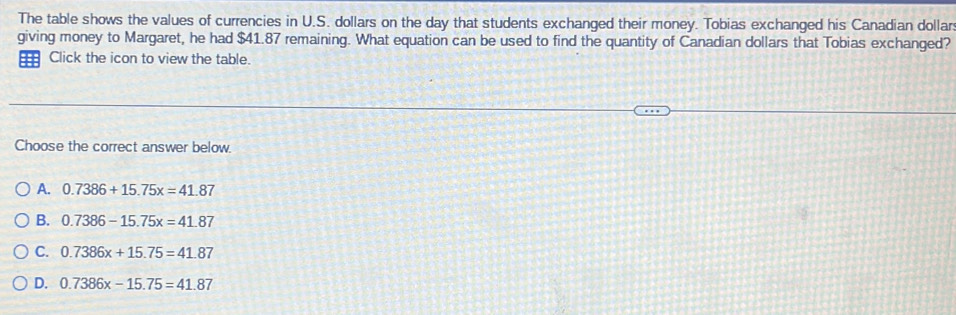 The table shows the values of currencies in U.S. dollars on the day that students exchanged their money. Tobias exchanged his Canadian dollar
giving money to Margaret, he had $41.87 remaining. What equation can be used to find the quantity of Canadian dollars that Tobias exchanged?
Click the icon to view the table.
Choose the correct answer below.
A. 0.7386+15.75x=41.87
B. 0.7386-15.75x=41.87
C. 0.7386x+15.75=41.87
D. 0.7386x-15.75=41.87