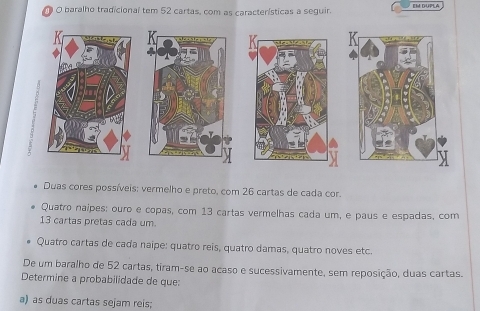 baralho tradicional tem 52 cartas, com as características a seguir. EM DUPLA 
Duas cores possíveis: vermelho e preto, com 26 cartas de cada cor. 
Quatro naipes; ouro e copas, com 13 cartas vermelhas cada um, e paus e espadas, com
13 cartas pretas cada um. 
Quatro cartas de cada naipe: quatro reis, quatro damas, quatro noves etc. 
De um baralho de 52 cartas, tiram-se ao acaso e sucessivamente, sem reposição, duas cartas. 
Determine a probabilidade de que: 
a) as duas cartas sejam reis;