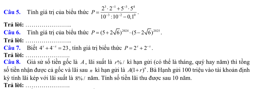 Tính giá trị của biểu thức P= (2^3· 2^(-1)+5^(-3)· 5^4)/10^(-3):10^(-2)-0,1^0 . 
Trả lời:_ 
Câu 6. Tính giá trị của biểu thức P=(5+2sqrt(6))^2024· (5-2sqrt(6))^2025. 
Trả lời:_ 
Câu 7. Biết 4^x+4^(-x)=23 , tính giá trị biểu thức P=2^x+2^(-x). 
Trả lời:_ 
Câu 8. Giả sử số tiền gốc là A , lãi suất là 7% / kì hạn gửi (có thể là tháng, quý hay năm) thì tồng 
số tiền nhận được cả gốc và lãi sau # kì hạn gửi là A(1+r)^n. Bà Hạnh gửi 100 triệu vào tài khoản định 
kỳ tính lãi kép với lãi suất là 8% / năm. Tính số tiền lãi thu được sau 10 năm. 
Trả lời:_