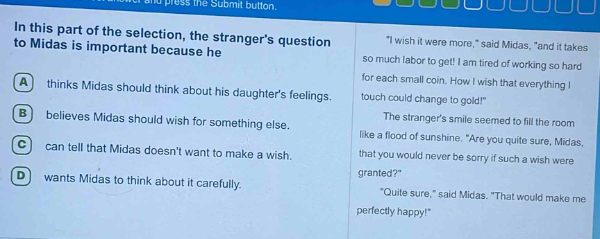 and press the Submit button.
In this part of the selection, the stranger's question "I wish it were more," said Midas, "and it takes
to Midas is important because he so much labor to get! I am tired of working so hard
for each small coin. How I wish that everything I
A) thinks Midas should think about his daughter's feelings. touch could change to gold!"
The stranger's smile seemed to fill the room
B) believes Midas should wish for something else. like a flood of sunshine. "Are you quite sure, Midas,
C) can tell that Midas doesn't want to make a wish. that you would never be sorry if such a wish were
granted?"
D wants Midas to think about it carefully. "Quite sure," said Midas. "That would make me
perfectly happy!"