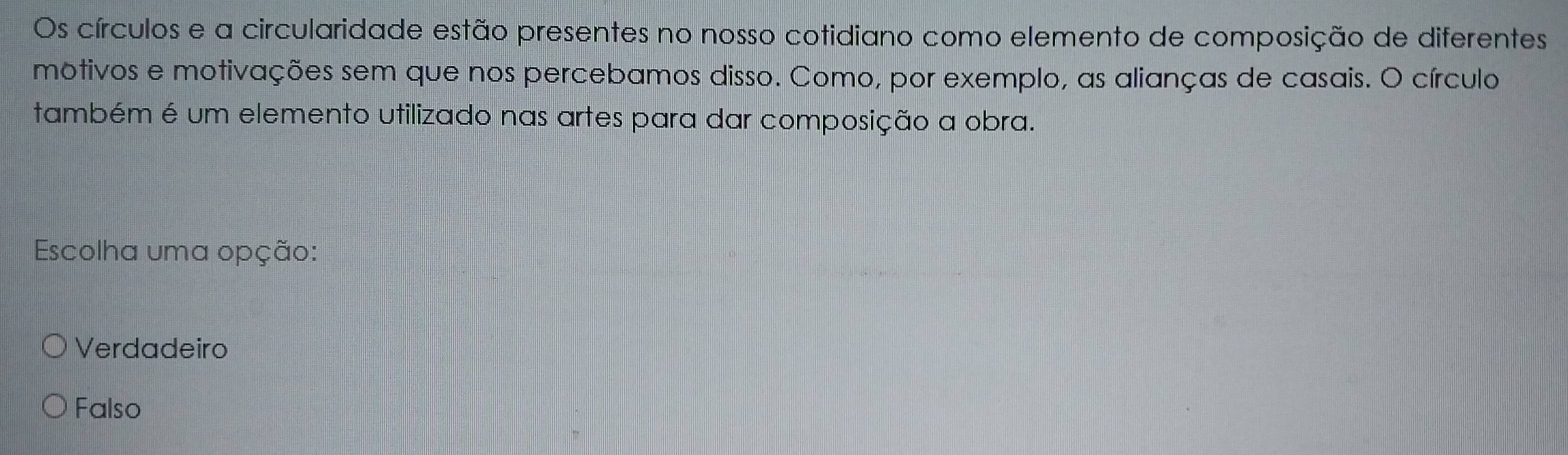 Os círculos e a circularidade estão presentes no nosso cotidiano como elemento de composição de diferentes
motivos e motivações sem que nos percebamos disso. Como, por exemplo, as alianças de casais. O círculo
também é um elemento utilizado nas artes para dar composição a obra.
Escolha uma opção:
Verdadeiro
Falso