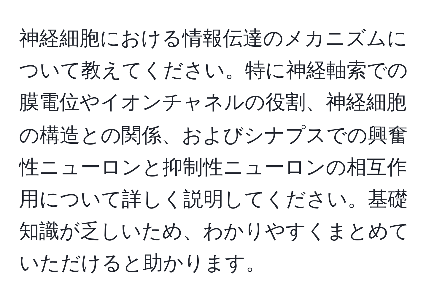 神経細胞における情報伝達のメカニズムについて教えてください。特に神経軸索での膜電位やイオンチャネルの役割、神経細胞の構造との関係、およびシナプスでの興奮性ニューロンと抑制性ニューロンの相互作用について詳しく説明してください。基礎知識が乏しいため、わかりやすくまとめていただけると助かります。