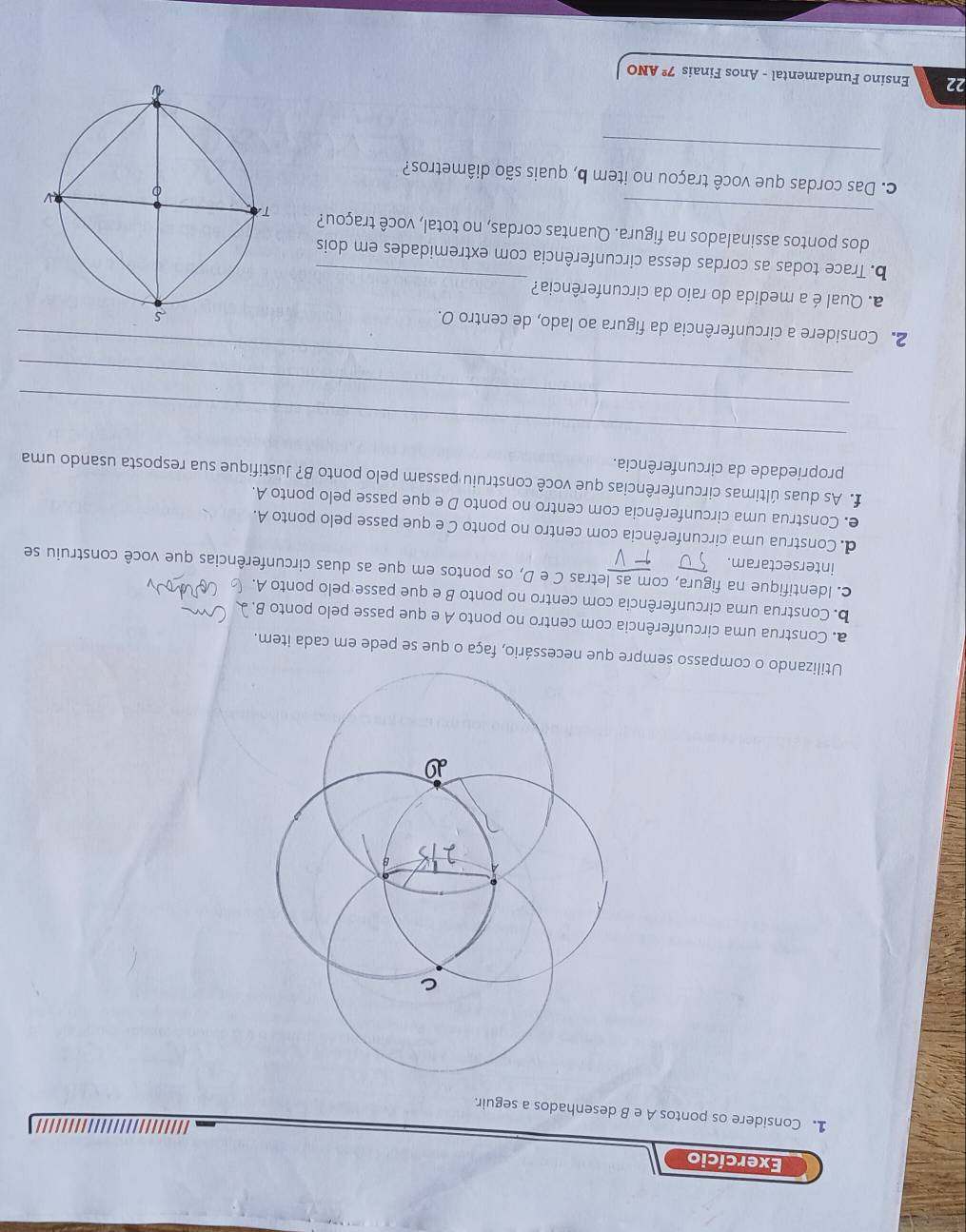 Exercício 
1. Considere os pontos A e B desenhados a seguir. 
Utilizando o compasso sempre que necessário, faça o que se pede em cada item. 
a. Construa uma circunferência com centro no ponto A e que passe pelo ponto B. 
b. Construa uma circunferência com centro no ponto B e que passe pelo ponto A. 
c. Identifique na figura, com as letras C e D, os pontos em que as duas circunferências que você construiu se 
intersectaram. 
d. Construa uma circunferência com centro no ponto C e que passe pelo ponto A. 
e. Construa uma circunferência com centro no ponto D e que passe pelo ponto A. 
f. As duas últimas circunferências que você construiu passam pelo ponto B? Justifique sua resposta usando uma 
propriedade da circunferência. 
_ 
_ 
_ 
2. Considere a circunferência da figura ao lado, de centro O. 
_ 
a. Qual é a medida do raio da circunferência? 
b. Trace todas as cordas dessa circunferência com extremidades em dois 
_dos pontos assinalados na figura. Quantas cordas, no total, você traçou? 
_ 
c. Das cordas que você traçou no item b, quais são diâmetros? 
22 Ensino Fundamental - Anos Finais 7^2 ANO