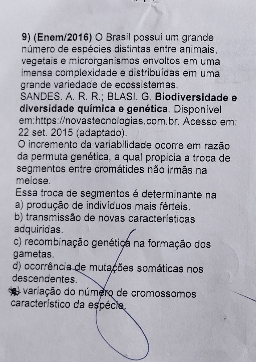 (Enem/2016) O Brasil possui um grande
número de espécies distintas entre animais,
vegetais e microrganismos envoltos em uma
imensa complexidade e distribuídas em uma
grande variedade de ecossistemas.
SANDES. A. R. R.; BLASI. G. Biodiversidade e
diversidade química e genética. Disponível.
em:https://novastecnologias.com.br. Acesso em:
22 set. 2015 (adaptado).
O incremento da variabilidade ocorre em razão
da permuta genética, a qual propicia a troca de
segmentos entre cromátides não irmãs na
meiose.
Essa troca de segmentos é determinante na
a) produção de indivíduos mais férteis.
b) transmissão de novas características
adquiridas.
c) recombinação genétiça na formação dos
gametas.
d) ocorrência de mutações somáticas nos
descendentes.
a variação do número de cromossomos
característico da espécie.