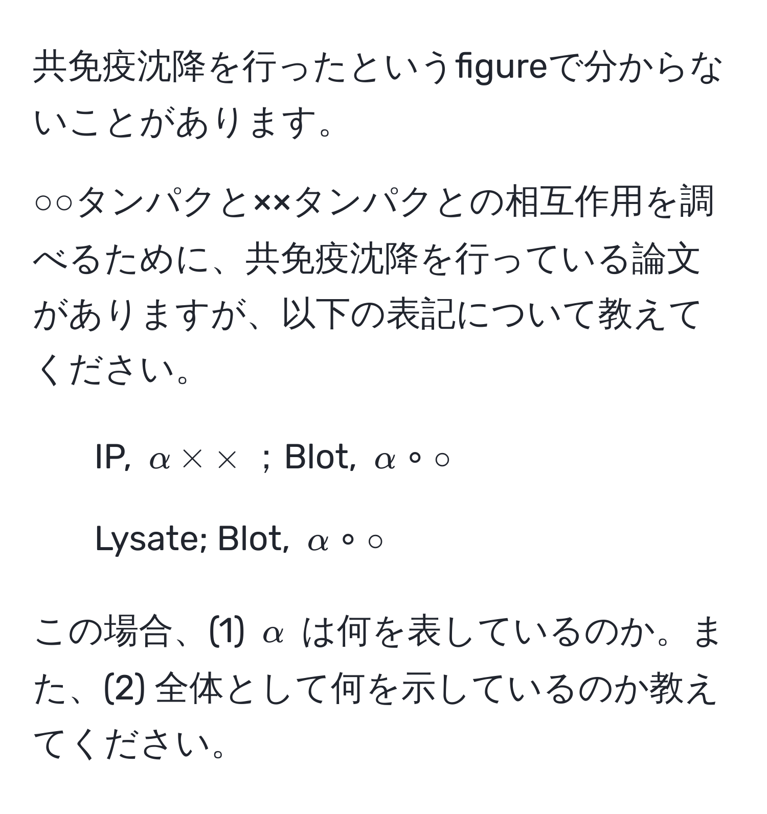 共免疫沈降を行ったというfigureで分からないことがあります。  

○○タンパクと××タンパクとの相互作用を調べるために、共免疫沈降を行っている論文がありますが、以下の表記について教えてください。  
- IP, $alpha * *$；Blot, $alpha circ circ$  
- Lysate; Blot, $alpha circ circ$  

この場合、(1) $alpha$ は何を表しているのか。また、(2) 全体として何を示しているのか教えてください。