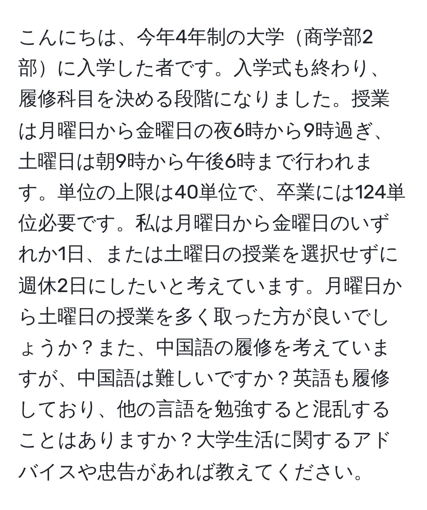 こんにちは、今年4年制の大学商学部2部に入学した者です。入学式も終わり、履修科目を決める段階になりました。授業は月曜日から金曜日の夜6時から9時過ぎ、土曜日は朝9時から午後6時まで行われます。単位の上限は40単位で、卒業には124単位必要です。私は月曜日から金曜日のいずれか1日、または土曜日の授業を選択せずに週休2日にしたいと考えています。月曜日から土曜日の授業を多く取った方が良いでしょうか？また、中国語の履修を考えていますが、中国語は難しいですか？英語も履修しており、他の言語を勉強すると混乱することはありますか？大学生活に関するアドバイスや忠告があれば教えてください。