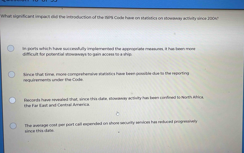 What significant impact did the introduction of the ISPS Code have on statistics on stowaway activity since 2004?
In ports which have successfully implemented the appropriate measures, it has been more
difficult for potential stowaways to gain access to a ship.
Since that time, more comprehensive statistics have been possible due to the reporting
requirements under the Code.
Records have revealed that, since this date, stowaway activity has been confined to North Africa,
the Far East and Central America.
The average cost per port call expended on shore security services has reduced progressively
since this date.