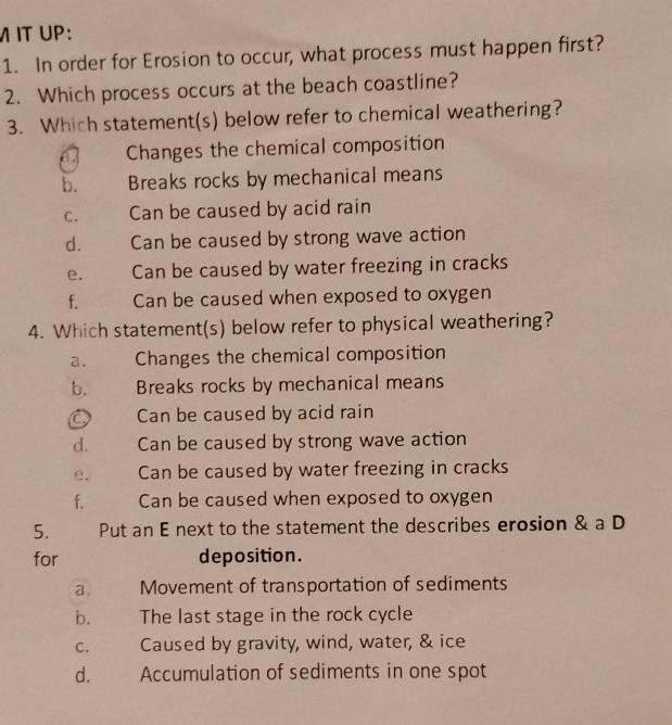 IT UP:
1. In order for Erosion to occur, what process must happen first?
2. Which process occurs at the beach coastline?
3. Which statement(s) below refer to chemical weathering?
Changes the chemical composition
b. Breaks rocks by mechanical means
C. Can be caused by acid rain
d. Can be caused by strong wave action
e. Can be caused by water freezing in cracks
f. Can be caused when exposed to oxygen
4. Which statement(s) below refer to physical weathering?
a. Changes the chemical composition
b. Breaks rocks by mechanical means
C Can be caused by acid rain
d. Can be caused by strong wave action
e. Can be caused by water freezing in cracks
f. Can be caused when exposed to oxygen
5. Put an E next to the statement the describes erosion & a D
for deposition.
a Movement of transportation of sediments
b. The last stage in the rock cycle
C. Caused by gravity, wind, water, & ice
d. Accumulation of sediments in one spot