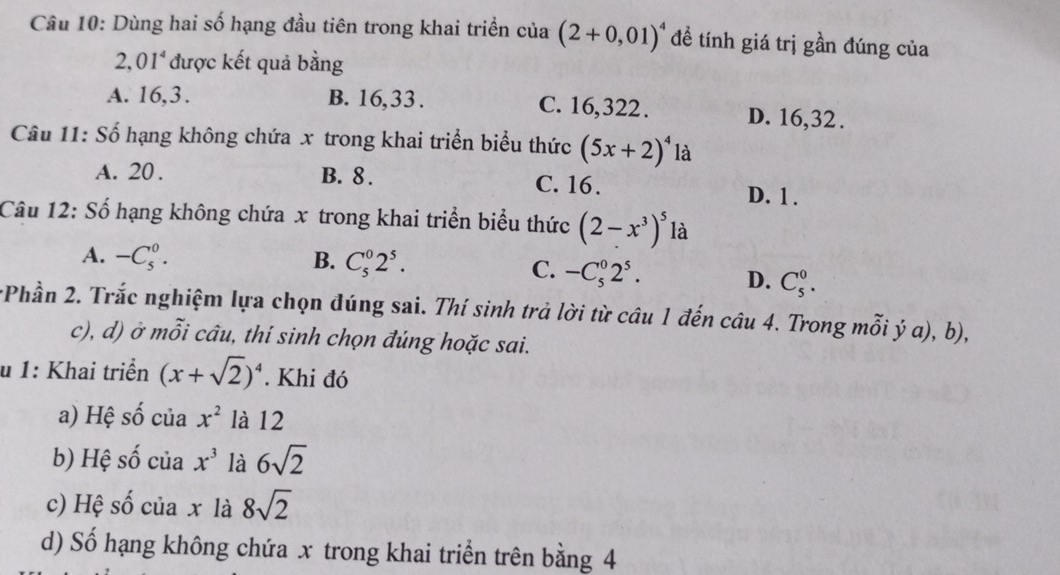 Dùng hai số hạng đầu tiên trong khai triển của (2+0,01)^4 đề tính giá trị gần đúng của
2.01^4 được kết quả bằng
A. 16, 3. B. 16, 33. C. 16, 322. D. 16, 32.
Câu 11: Số hạng không chứa x trong khai triển biểu thức (5x+2)^4 là
A. 20. B. 8. C. 16.
D. 1.
Câu 12: Số hạng không chứa x trong khai triển biểu thức (2-x^3)^5 là
A. -C_5^(0. B. C_5^02^5).
C. -C_5^(02^5). D. C_5^(0. 
*Phần 2. Trắc nghiệm lựa chọn đúng sai. Thí sinh trả lời từ câu 1 đến câu 4. Trong mỗi ý a), b),
c), d) ở mỗi câu, thí sinh chọn đúng hoặc sai.
u 1: Khai triển (x+sqrt(2))^4). Khi đó
a) Hệ số của x^2 là 12
b) Hệ số của x^3 là 6sqrt(2)
c) Hệ số của x là 8sqrt(2)
d) Số hạng không chứa x trong khai triển trên bằng 4