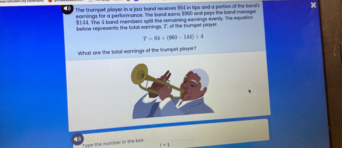 The trumpet player in a jazz band receives $64 in tips and a portion of the band's x
earnings for a performance. The band earns $960 and pays the band manager
$144. The 4 band members split the remaining earnings evenly. The equation 
below represents the total earnings, T, of the trumpet player.
T=64+(960-144)/ 4
What are the total earnings of the trumpet player? 
Type the number in the box.
T=S